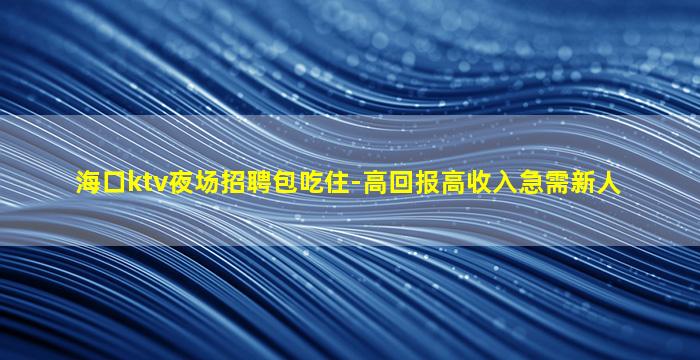海口ktv夜场招聘包吃住-高回报高收入急需新人